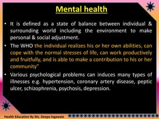Health Education By Ms. Deepa Ingawale
Mental health
• It is defined as a state of balance between individual &
surrounding world including the environment to make
personal & social adjustment.
• The WHO the individual realizes his or her own abilities, can
cope with the normal stresses of life, can work productively
and fruitfully, and is able to make a contribution to his or her
community"
• Various psychological problems can induces many types of
illnesses e.g. hypertension, coronary artery disease, peptic
ulcer, schizophrenia, psychosis, depression.
 