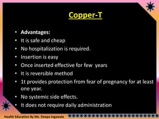 Health Education By Ms. Deepa Ingawale
Copper-T
• Advantages:
• It is safe and cheap
• No hospitalization is required.
• Insertion is easy
• Once inserted effective for few years
• It is reversible method
• 1t provides protection from fear of pregnancy for at least
one year.
• No systemic side effects.
• It does not require daily administration
 