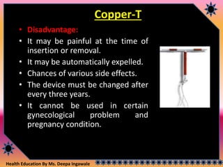 Health Education By Ms. Deepa Ingawale
Copper-T
• Disadvantage:
• It may be painful at the time of
insertion or removal.
• It may be automatically expelled.
• Chances of various side effects.
• The device must be changed after
every three years.
• It cannot be used in certain
gynecological problem and
pregnancy condition.
 