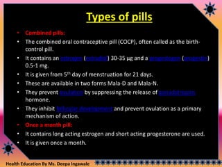 Health Education By Ms. Deepa Ingawale
Types of pills
• Combined pills:
• The combined oral contraceptive pill (COCP), often called as the birth-
control pill.
• It contains an estrogen (estradiol) 30-35 µg and a progestogen (progestin)
0.5-1 mg.
• It is given from 5th day of menstruation for 21 days.
• These are available in two forms Mala-D and Mala-N.
• They prevent ovulation by suppressing the release of gonadotropins
hormone.
• They inhibit follicular development and prevent ovulation as a primary
mechanism of action.
• Once a month pill:
• It contains long acting estrogen and short acting progesterone are used.
• It is given once a month.
 