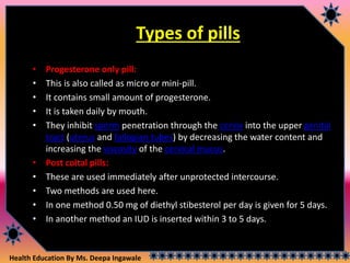 Health Education By Ms. Deepa Ingawale
Types of pills
• Progesterone only pill:
• This is also called as micro or mini-pill.
• It contains small amount of progesterone.
• It is taken daily by mouth.
• They inhibit sperm penetration through the cervix into the upper genital
tract (uterus and fallopian tubes) by decreasing the water content and
increasing the viscosity of the cervical mucus.
• Post coital pills:
• These are used immediately after unprotected intercourse.
• Two methods are used here.
• In one method 0.50 mg of diethyl stibesterol per day is given for 5 days.
• In another method an IUD is inserted within 3 to 5 days.
 
