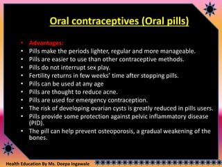 Health Education By Ms. Deepa Ingawale
Oral contraceptives (Oral pills)
• Advantages:
• Pills make the periods lighter, regular and more manageable.
• Pills are easier to use than other contraceptive methods.
• Pills do not interrupt sex play.
• Fertility returns in few weeks’ time after stopping pills.
• Pills can be used at any age
• Pills are thought to reduce acne.
• Pills are used for emergency contraception.
• The risk of developing ovarian cysts is greatly reduced in pills users.
• Pills provide some protection against pelvic inflammatory disease
(PID).
• The pill can help prevent osteoporosis, a gradual weakening of the
bones.
 