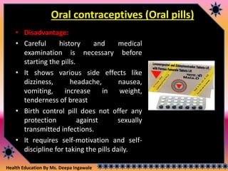 Health Education By Ms. Deepa Ingawale
Oral contraceptives (Oral pills)
• Disadvantage:
• Careful history and medical
examination is necessary before
starting the pills.
• It shows various side effects like
dizziness, headache, nausea,
vomiting, increase in weight,
tenderness of breast
• Birth control pill does not offer any
protection against sexually
transmitted infections.
• It requires self-motivation and self-
discipline for taking the pills daily.
 