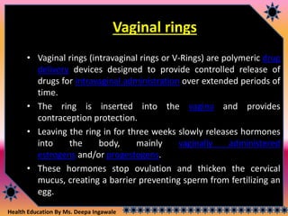 Health Education By Ms. Deepa Ingawale
Vaginal rings
• Vaginal rings (intravaginal rings or V-Rings) are polymeric drug
delivery devices designed to provide controlled release of
drugs for intravaginal administration over extended periods of
time.
• The ring is inserted into the vagina and provides
contraception protection.
• Leaving the ring in for three weeks slowly releases hormones
into the body, mainly vaginally administered
estrogens and/or progestogens.
• These hormones stop ovulation and thicken the cervical
mucus, creating a barrier preventing sperm from fertilizing an
egg.
 