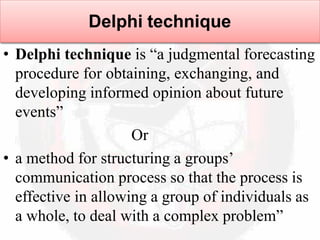 Delphi technique
• Delphi technique is “a judgmental forecasting
procedure for obtaining, exchanging, and
developing informed opinion about future
events”
Or
• a method for structuring a groups’
communication process so that the process is
effective in allowing a group of individuals as
a whole, to deal with a complex problem”
 
