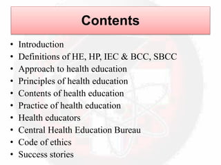 Contents
• Introduction
• Definitions of HE, HP, IEC & BCC, SBCC
• Approach to health education
• Principles of health education
• Contents of health education
• Practice of health education
• Health educators
• Central Health Education Bureau
• Code of ethics
• Success stories
 