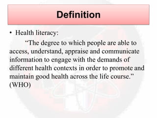 • Health literacy:
“The degree to which people are able to
access, understand, appraise and communicate
information to engage with the demands of
different health contexts in order to promote and
maintain good health across the life course.”
(WHO)
Definition
 