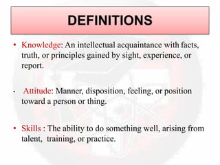 DEFINITIONS
• Knowledge: An intellectual acquaintance with facts,
truth, or principles gained by sight, experience, or
report.
• Attitude: Manner, disposition, feeling, or position
toward a person or thing.
• Skills : The ability to do something well, arising from
talent, training, or practice.
 