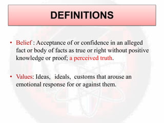 DEFINITIONS
• Belief : Acceptance of or confidence in an alleged
fact or body of facts as true or right without positive
knowledge or proof; a perceived truth.
• Values: Ideas, ideals, customs that arouse an
emotional response for or against them.
 