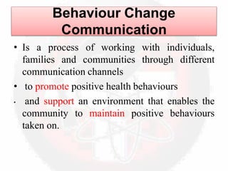 Behaviour Change
Communication
• Is a process of working with individuals,
families and communities through different
communication channels
• to promote positive health behaviours
• and support an environment that enables the
community to maintain positive behaviours
taken on.
 
