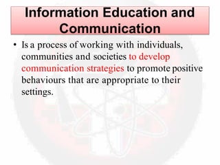 Information Education and
Communication
• Is a process of working with individuals,
communities and societies to develop
communication strategies to promote positive
behaviours that are appropriate to their
settings.
 