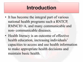 Introduction
• It has become the integral part of various
national health programs such a RNTCP,
RMNCH+A, and many communicable and
non- communicable diseases.
• Health literacy is an outcome of effective
health education, increasing individuals’
capacities to access and use health information
to make appropriate health decisions and
maintain basic health.
 