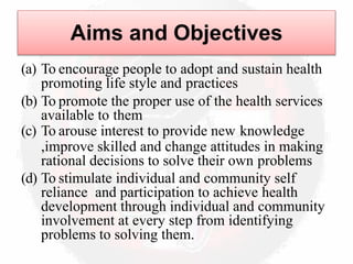 Aims and Objectives
(a) To encourage people to adopt and sustain health
promoting life style and practices
(b) To promote the proper use of the health services
available to them
(c) To arouse interest to provide new knowledge
,improve skilled and change attitudes in making
rational decisions to solve their own problems
(d) To stimulate individual and community self
reliance and participation to achieve health
development through individual and community
involvement at every step from identifying
problems to solving them.
 