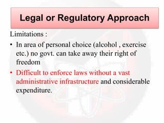 Limitations :
• In area of personal choice (alcohol , exercise
etc.) no govt. can take away their right of
freedom
• Difficult to enforce laws without a vast
administrative infrastructure and considerable
expenditure.
Legal or Regulatory Approach
 