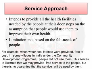 Service Approach
• Intends to provide all the health facilities
needed by the people at their door steps on the
assumption that people would use them to
improve their own health.
• Limitation :not based on the felt-needs of
people
For example, when water seal latrines were provided, free of
cost, in some villages in India under the Community
Development Programme, people did not use them. This serves
to illustrate that we may provide free service to the people, but
there is no guarantee that the service will be used by them.
 