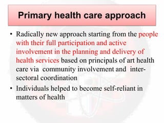 Primary health care approach
• Radically new approach starting from the people
with their full participation and active
involvement in the planning and delivery of
health services based on principals of art health
care via community involvement and inter-
sectoral coordination
• Individuals helped to become self-reliant in
matters of health
 