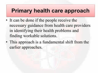 • It can be done if the people receive the
necessary guidance from health care providers
in identifying their health problems and
finding workable solutions.
• This approach is a fundamental shift from the
earlier approaches.
Primary health care approach
 