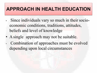 • Since individuals vary so much in their socio-
economic conditions, traditions, attitudes,
beliefs and level of knowledge
• Asingle approach may not be suitable.
• Combination of approaches must be evolved
depending upon local circumstances
APPROACH IN HEALTH EDUCATION
 