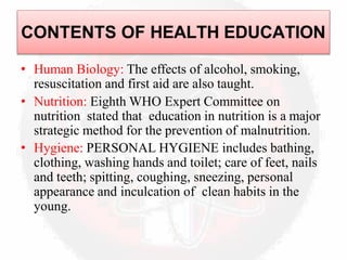 CONTENTS OF HEALTH EDUCATION
• Human Biology: The effects of alcohol, smoking,
resuscitation and first aid are also taught.
• Nutrition: Eighth WHO Expert Committee on
nutrition stated that education in nutrition is a major
strategic method for the prevention of malnutrition.
• Hygiene: PERSONAL HYGIENE includes bathing,
clothing, washing hands and toilet; care of feet, nails
and teeth; spitting, coughing, sneezing, personal
appearance and inculcation of clean habits in the
young.
 