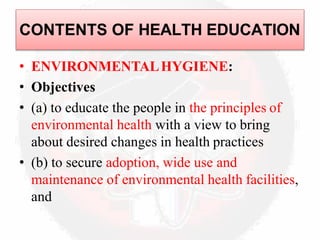 • ENVIRONMENTALHYGIENE:
• Objectives
• (a) to educate the people in the principles of
environmental health with a view to bring
about desired changes in health practices
• (b) to secure adoption, wide use and
maintenance of environmental health facilities,
and
CONTENTS OF HEALTH EDUCATION
 