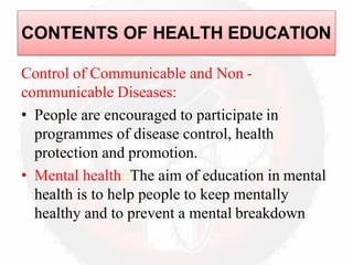 Control of Communicable and Non -
communicable Diseases:
• People are encouraged to participate in
programmes of disease control, health
protection and promotion.
• Mental health::The aim of education in mental
health is to help people to keep mentally
healthy and to prevent a mental breakdown
CONTENTS OF HEALTH EDUCATION
 
