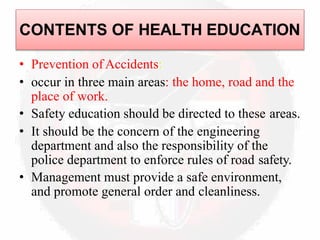 • Prevention ofAccidents:
• occur in three main areas: the home, road and the
place of work.
• Safety education should be directed to these areas.
• It should be the concern of the engineering
department and also the responsibility of the
police department to enforce rules of road safety.
• Management must provide a safe environment,
and promote general order and cleanliness.
CONTENTS OF HEALTH EDUCATION
 
