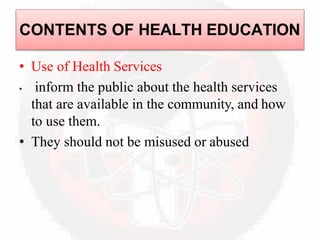 • Use of Health Services
• inform the public about the health services
that are available in the community, and how
to use them.
• They should not be misused or abused
CONTENTS OF HEALTH EDUCATION
 