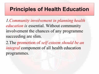 Principles of Health Education
1.Community involvement in planning health
education is essential. Without community
involvement the chances of any programme
succeeding are slim.
2.The promotion of self esteem should be an
integral component of all health education
programmes.
 