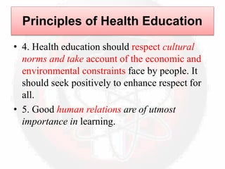 • 4. Health education should respect cultural
norms and take account of the economic and
environmental constraints face by people. It
should seek positively to enhance respect for
all.
• 5. Good human relations are of utmost
importance in learning.
Principles of Health Education
 