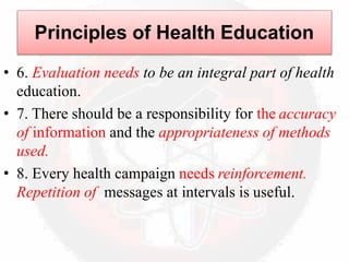 • 6. Evaluation needs to be an integral part of health
education.
• 7. There should be a responsibility for the accuracy
of information and the appropriateness of methods
used.
• 8. Every health campaign needs reinforcement.
Repetition of messages at intervals is useful.
Principles of Health Education
 