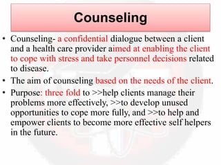 Counseling
• Counseling- a confidential dialogue between a client
and a health care provider aimed at enabling the client
to cope with stress and take personnel decisions related
to disease.
• The aim of counseling based on the needs of the client.
• Purpose: three fold to >>help clients manage their
problems more effectively, >>to develop unused
opportunities to cope more fully, and >>to help and
empower clients to become more effective self helpers
in the future.
 