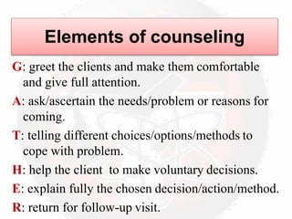 Elements of counseling
G: greet the clients and make them comfortable
and give full attention.
A: ask/ascertain the needs/problem or reasons for
coming.
T: telling different choices/options/methods to
cope with problem.
H: help the client to make voluntary decisions.
E: explain fully the chosen decision/action/method.
R: return for follow-up visit.
 
