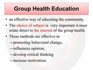 Group Health Education
• an effective way of educating the community.
• The choice of subject is very important it must
relate direct to the interest of the group health.
• These methods are effective in
–promoting behavioral change,
–influences opinion,
–develop critical thinking
–increase motivation.
 