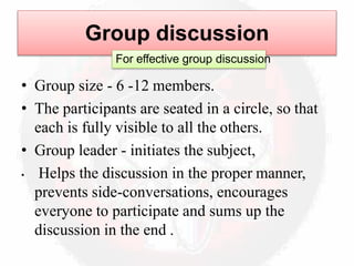 Group discussion
For effective group discussion
• Group size - 6 -12 members.
• The participants are seated in a circle, so that
each is fully visible to all the others.
• Group leader - initiates the subject,
• Helps the discussion in the proper manner,
prevents side-conversations, encourages
everyone to participate and sums up the
discussion in the end .
 