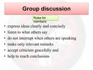 • express ideas clearly and concisely
• listen to what others say
• do not interrupt when others are speaking
• make only relevant remarks
• accept criticism gracefully and
• help to reach conclusions
Group discussion
Rules for
members
 