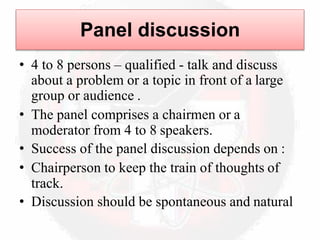 Panel discussion
• 4 to 8 persons – qualified - talk and discuss
about a problem or a topic in front of a large
group or audience .
• The panel comprises a chairmen or a
moderator from 4 to 8 speakers.
• Success of the panel discussion depends on :
• Chairperson to keep the train of thoughts of
track.
• Discussion should be spontaneous and natural
 