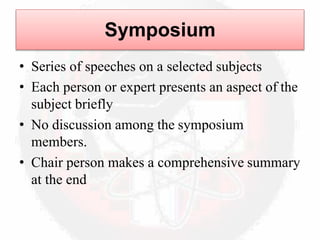 Symposium
• Series of speeches on a selected subjects
• Each person or expert presents an aspect of the
subject briefly
• No discussion among the symposium
members.
• Chair person makes a comprehensive summary
at the end
 