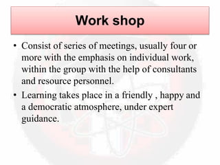 Work shop
• Consist of series of meetings, usually four or
more with the emphasis on individual work,
within the group with the help of consultants
and resource personnel.
• Learning takes place in a friendly , happy and
a democratic atmosphere, under expert
guidance.
 