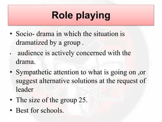 Role playing
• Socio- drama in which the situation is
dramatized by a group .
• audience is actively concerned with the
drama.
• Sympathetic attention to what is going on ,or
suggest alternative solutions at the request of
leader
• The size of the group 25.
• Best for schools.
 