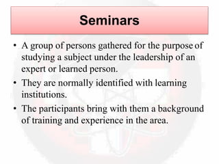 Seminars
• A group of persons gathered for the purpose of
studying a subject under the leadership of an
expert or learned person.
• They are normally identified with learning
institutions.
• The participants bring with them a background
of training and experience in the area.
 