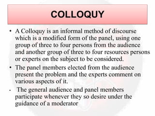 COLLOQUY
• A Colloquy is an informal method of discourse
which is a modified form of the panel, using one
group of three to four persons from the audience
and another group of three to four resources persons
or experts on the subject to be considered.
• The panel members elected from the audience
present the problem and the experts comment on
various aspects of it.
• The general audience and panel members
participate whenever they so desire under the
guidance of a moderator
 