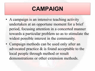 CAMPAIGN
• A campaign is an intensive teaching activity
undertaken at an opportune moment for a brief
period, focusing attention in a concerted manner
towards a particular problem so as to stimulate the
widest possible interest in the community.
• Campaign methods can be used only after an
advocated practice & is found acceptable to the
local people through method or result
demonstrations or other extension methods.
 