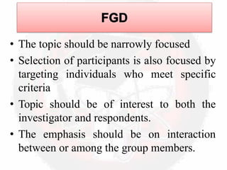 • The topic should be narrowly focused
• Selection of participants is also focused by
targeting individuals who meet specific
criteria
• Topic should be of interest to both the
investigator and respondents.
• The emphasis should be on interaction
between or among the group members.
 