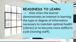TREY
research
26
READINESS TO LEARN
- time when the learner
demonstrates an interest in learning
the type or degree of information
necessary to maintain optimal health
(clients) or to become more skillful in
a job (nursing staff).
 