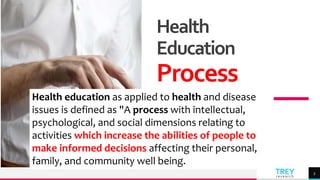 TREY
research
Health
Education
Process
3
Health education as applied to health and disease
issues is defined as "A process with intellectual,
psychological, and social dimensions relating to
activities which increase the abilities of people to
make informed decisions affecting their personal,
family, and community well being.
 