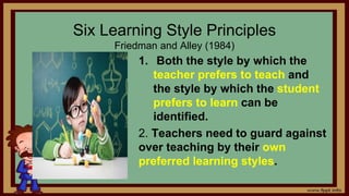 Six Learning Style Principles
Friedman and Alley (1984)
1. Both the style by which the
teacher prefers to teach and
the style by which the student
prefers to learn can be
identified.
2. Teachers need to guard against
over teaching by their own
preferred learning styles.
 