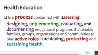 TREY
research
Health Education
 Is a process concerned with assessing,
designing, implementing, evaluating, and
documenting educational programs that enable
families, groups, organizations and communities to
play active roles in achieving, protecting and
sustaining health.
4
 