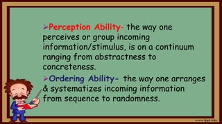 Perception Ability- the way one
perceives or group incoming
information/stimulus, is on a continuum
ranging from abstractness to
concreteness.
Ordering Ability- the way one arranges
& systematizes incoming information
from sequence to randomness.
 