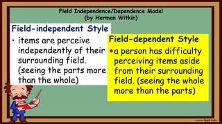 Field Independence/Dependence Model
(by Herman Witkin)
Field-independent Style
• items are perceive
independently of their
surrounding field.
(seeing the parts more
than the whole)
Field-dependent Style
a person has difficulty
perceiving items aside
from their surrounding
field. (seeing the whole
more than the parts)
 