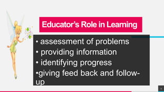 Educator’s Role in Learning
• assessment of problems
• providing information
• identifying progress
•giving feed back and follow-
up
9
 